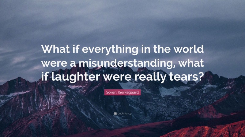 Soren Kierkegaard Quote: “What if everything in the world were a misunderstanding, what if laughter were really tears?”