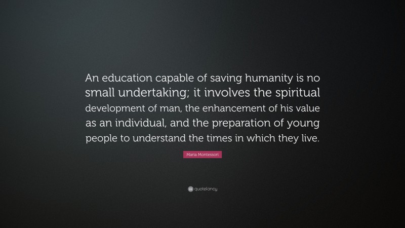 Maria Montessori Quote: “An education capable of saving humanity is no small undertaking; it involves the spiritual development of man, the enhancement of his value as an individual, and the preparation of young people to understand the times in which they live.”