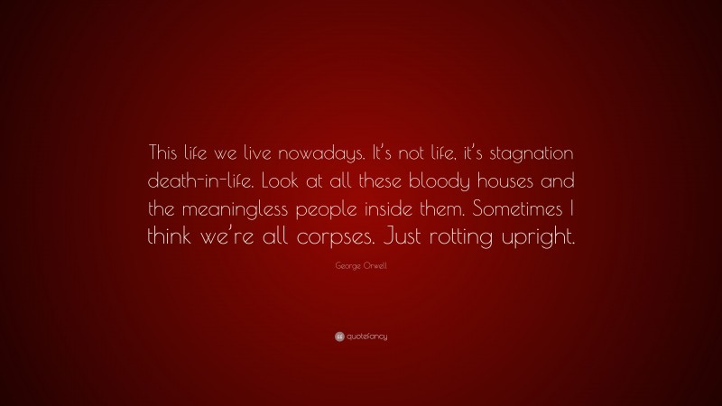 George Orwell Quote: “This life we live nowadays. It’s not life, it’s stagnation death-in-life. Look at all these bloody houses and the meaningless people inside them. Sometimes I think we’re all corpses. Just rotting upright.”