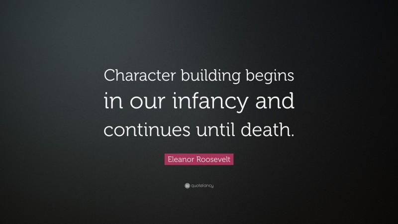 Eleanor Roosevelt Quote: “Character building begins in our infancy and continues until death.”