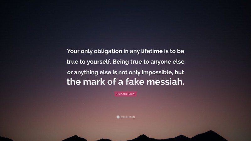 Richard Bach Quote: “Your only obligation in any lifetime is to be true to yourself. Being true to anyone else or anything else is not only impossible, but the mark of a fake messiah.”