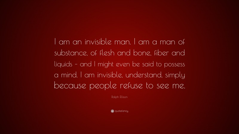 Ralph Ellison Quote: “I am an invisible man. I am a man of substance, of flesh and bone, fiber and liquids – and I might even be said to possess a mind. I am invisible, understand, simply because people refuse to see me.”