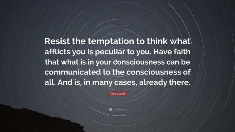 Alice Walker Quote: “Resist the temptation to think what afflicts you is peculiar to you. Have faith that what is in your consciousness can be communicated to the consciousness of all. And is, in many cases, already there.”