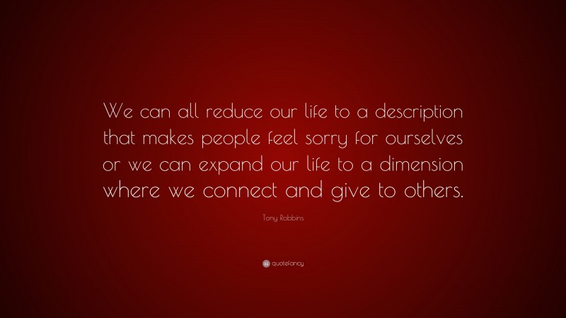 Tony Robbins Quote: “We can all reduce our life to a description that makes people feel sorry for ourselves or we can expand our life to a dimension where we connect and give to others.”