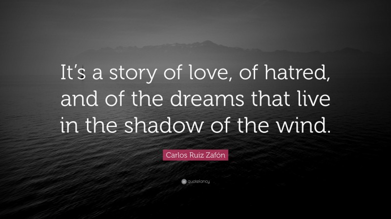 Carlos Ruiz Zafón Quote: “It’s a story of love, of hatred, and of the dreams that live in the shadow of the wind.”