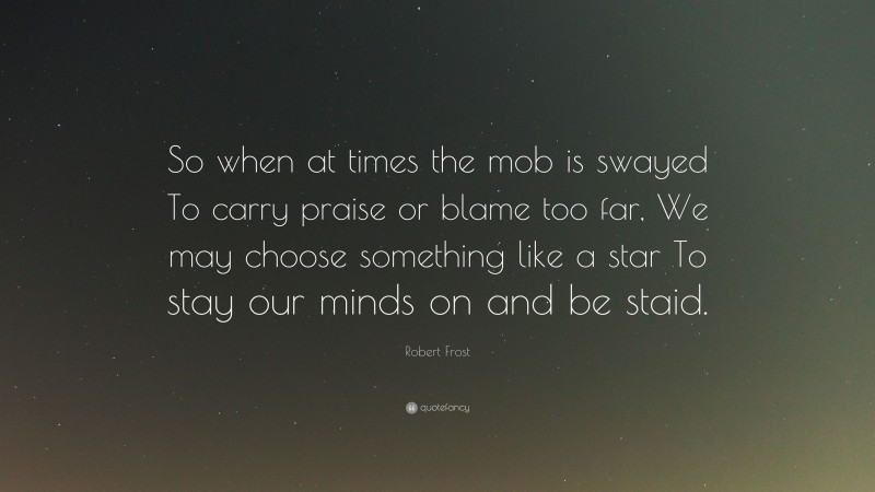 Robert Frost Quote: “So when at times the mob is swayed To carry praise or blame too far, We may choose something like a star To stay our minds on and be staid.”