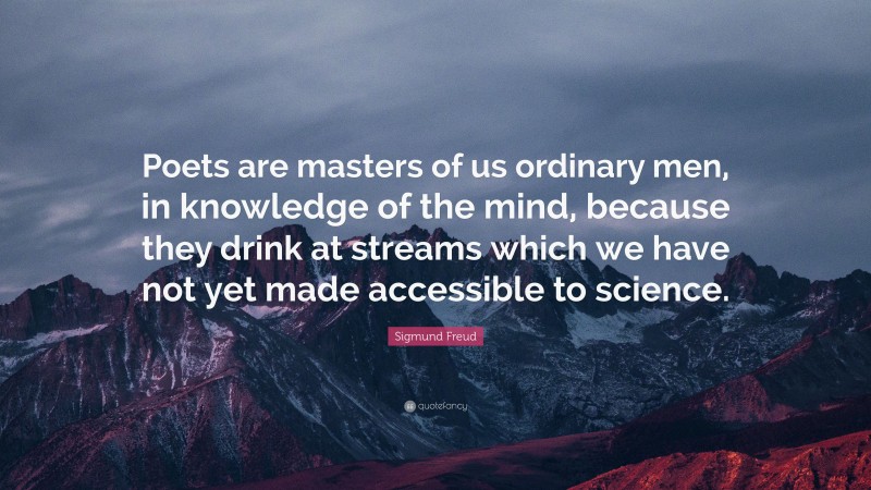 Sigmund Freud Quote: “Poets are masters of us ordinary men, in knowledge of the mind, because they drink at streams which we have not yet made accessible to science.”