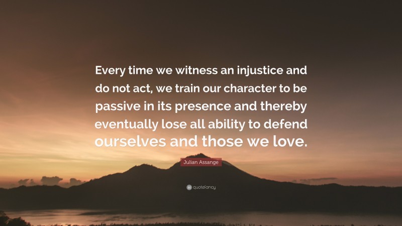 Julian Assange Quote: “Every time we witness an injustice and do not act, we train our character to be passive in its presence and thereby eventually lose all ability to defend ourselves and those we love.”