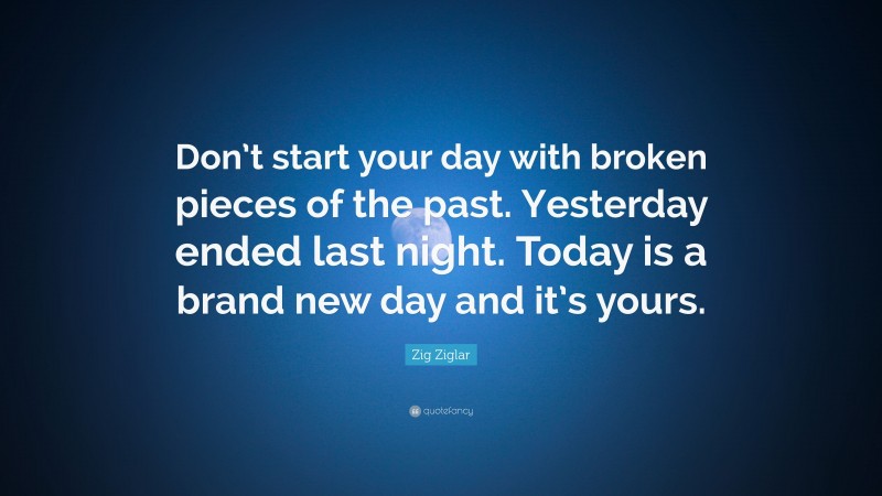 Zig Ziglar Quote: “Don’t start your day with broken pieces of the past. Yesterday ended last night. Today is a brand new day and it’s yours.”