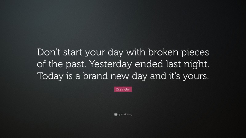 Zig Ziglar Quote: “Don’t start your day with broken pieces of the past. Yesterday ended last night. Today is a brand new day and it’s yours.”