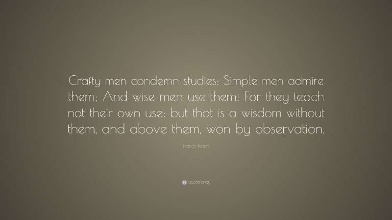 Francis Bacon Quote: “Crafty men condemn studies; Simple men admire them; And wise men use them: For they teach not their own use: but that is a wisdom without them, and above them, won by observation.”