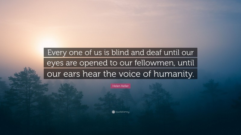 Helen Keller Quote: “Every one of us is blind and deaf until our eyes are opened to our fellowmen, until our ears hear the voice of humanity.”