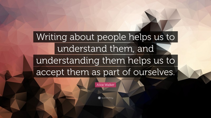 Alice Walker Quote: “Writing about people helps us to understand them, and understanding them helps us to accept them as part of ourselves.”