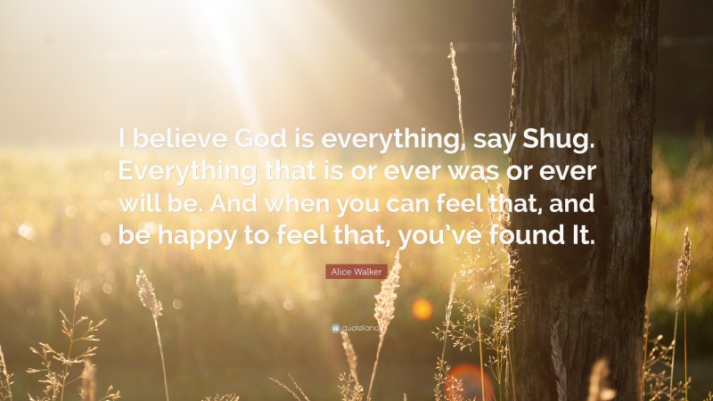 Alice Walker Quote: “I believe God is everything, say Shug. Everything that is or ever was or ever will be. And when you can feel that, and be happy to feel that, you’ve found It.”