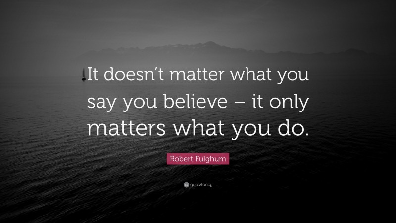 Robert Fulghum Quote: “It doesn’t matter what you say you believe – it only matters what you do.”