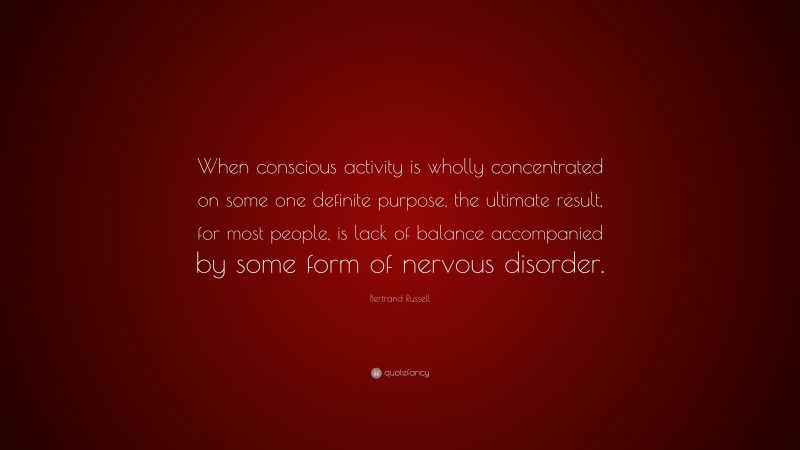 Bertrand Russell Quote: “When conscious activity is wholly concentrated on some one definite purpose, the ultimate result, for most people, is lack of balance accompanied by some form of nervous disorder.”