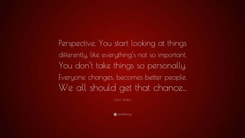 Tupac Shakur Quote: “Perspective. You start looking at things differently, like everything’s not so important. You don’t take things so personally. Everyone changes, becomes better people. We all should get that chance...”