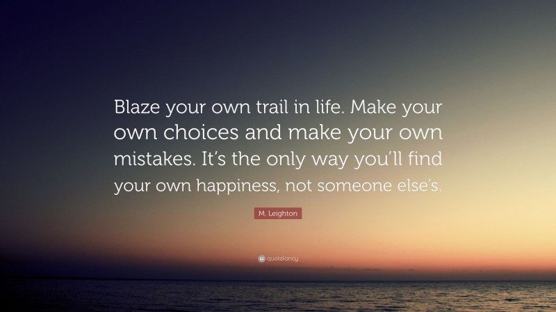 M. Leighton Quote: “Blaze your own trail in life. Make your own choices and make your own mistakes. It’s the only way you’ll find your own happiness, not someone else’s.”