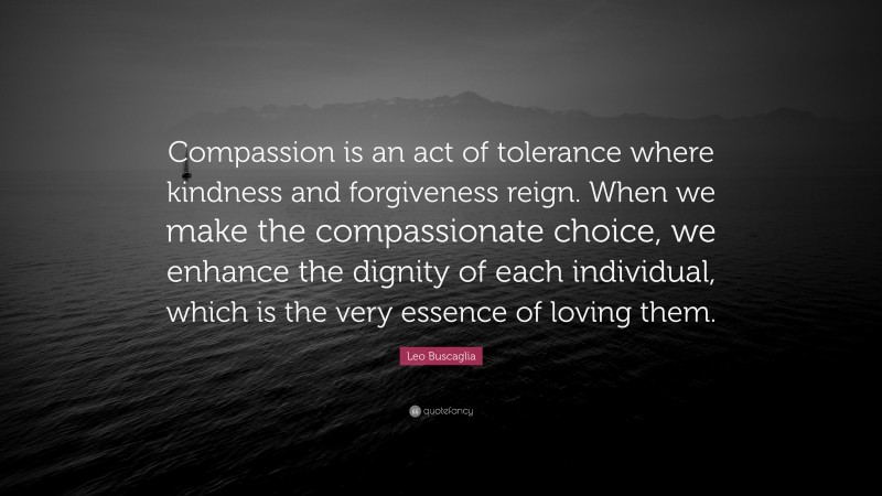 Leo Buscaglia Quote: “Compassion is an act of tolerance where kindness and forgiveness reign. When we make the compassionate choice, we enhance the dignity of each individual, which is the very essence of loving them.”
