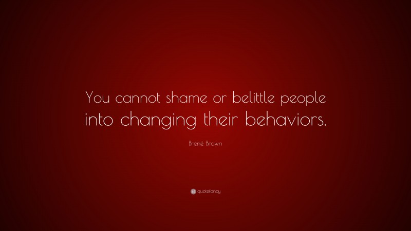 Brené Brown Quote: “You cannot shame or belittle people into changing their behaviors.”