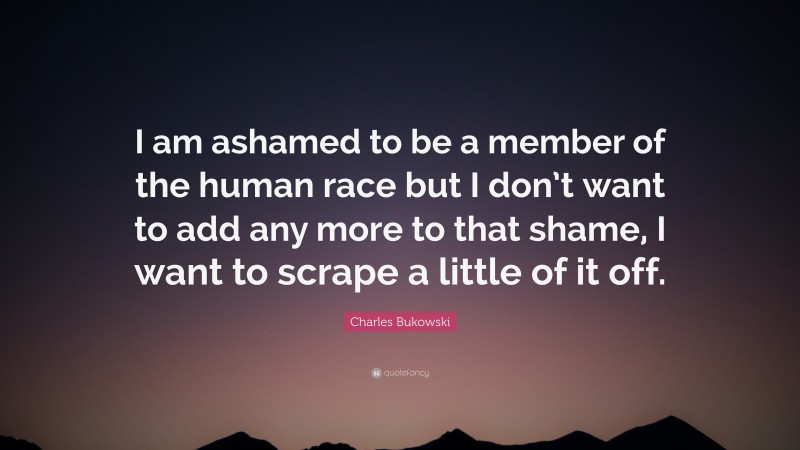 Charles Bukowski Quote: “I am ashamed to be a member of the human race but I don’t want to add any more to that shame, I want to scrape a little of it off.”