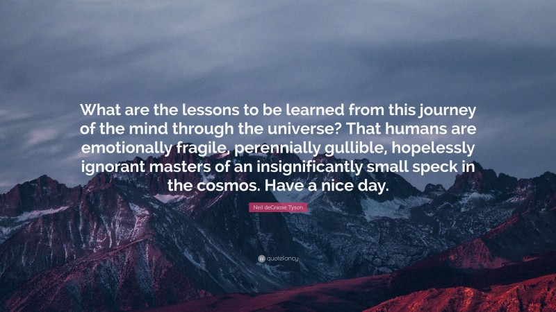 Neil deGrasse Tyson Quote: “What are the lessons to be learned from this journey of the mind through the universe? That humans are emotionally fragile, perennially gullible, hopelessly ignorant masters of an insignificantly small speck in the cosmos. Have a nice day.”