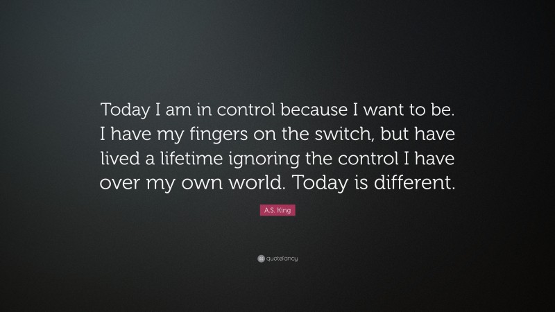 A.S. King Quote: “Today I am in control because I want to be. I have my fingers on the switch, but have lived a lifetime ignoring the control I have over my own world. Today is different.”