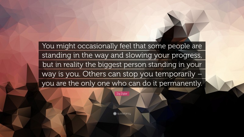 Zig Ziglar Quote: “You might occasionally feel that some people are standing in the way and slowing your progress, but in reality the biggest person standing in your way is you. Others can stop you temporarily – you are the only one who can do it permanently.”