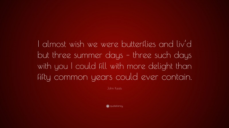 John Keats Quote: “I almost wish we were butterflies and liv’d but three summer days – three such days with you I could fill with more delight than fifty common years could ever contain.”
