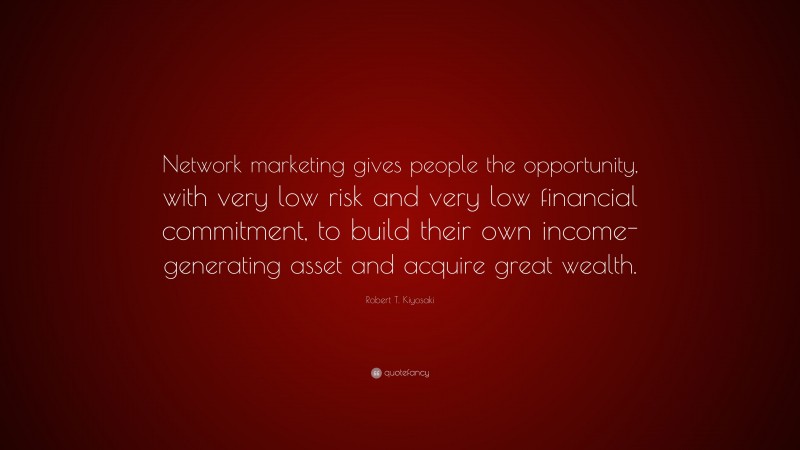 Robert T. Kiyosaki Quote: “Network marketing gives people the opportunity, with very low risk and very low financial commitment, to build their own income-generating asset and acquire great wealth.”
