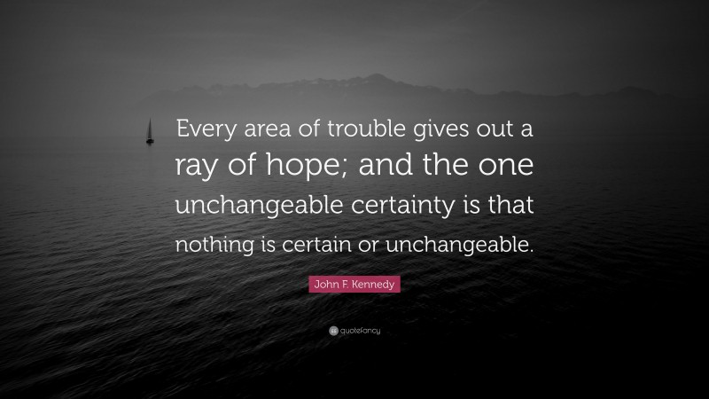 John F. Kennedy Quote: “Every area of trouble gives out a ray of hope; and the one unchangeable certainty is that nothing is certain or unchangeable.”