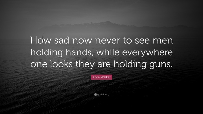 Alice Walker Quote: “How sad now never to see men holding hands, while everywhere one looks they are holding guns.”