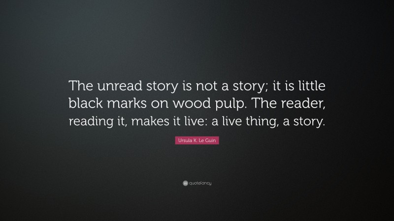 Ursula K. Le Guin Quote: “The unread story is not a story; it is little black marks on wood pulp. The reader, reading it, makes it live: a live thing, a story.”