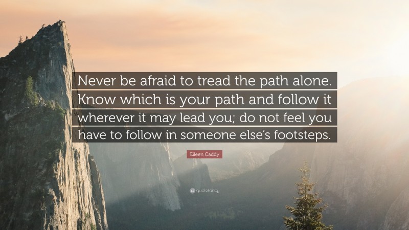 Eileen Caddy Quote: “Never be afraid to tread the path alone. Know which is your path and follow it wherever it may lead you; do not feel you have to follow in someone else’s footsteps.”