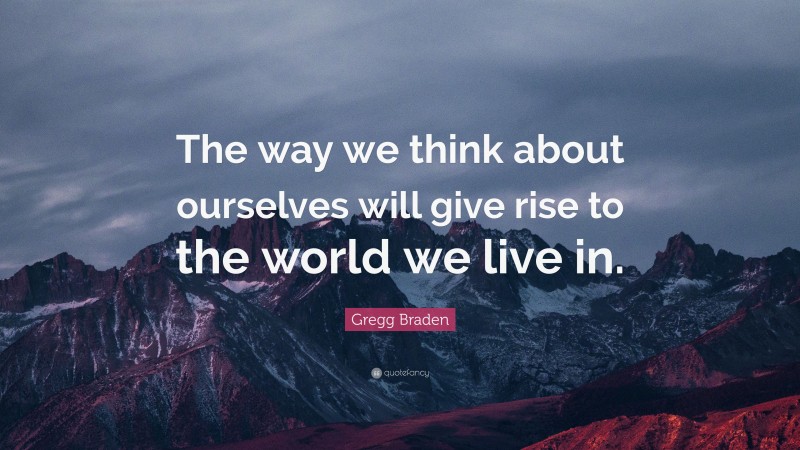Gregg Braden Quote: “The way we think about ourselves will give rise to the world we live in.”