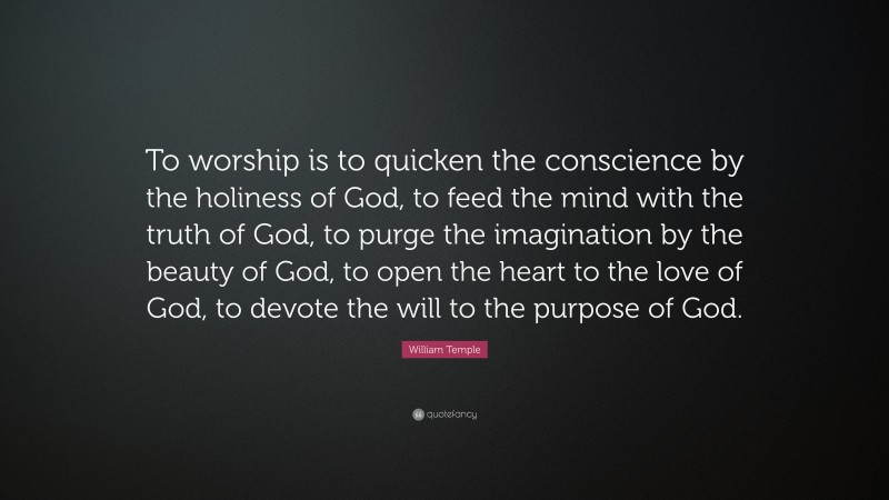 William Temple Quote: “To worship is to quicken the conscience by the holiness of God, to feed the mind with the truth of God, to purge the imagination by the beauty of God, to open the heart to the love of God, to devote the will to the purpose of God.”
