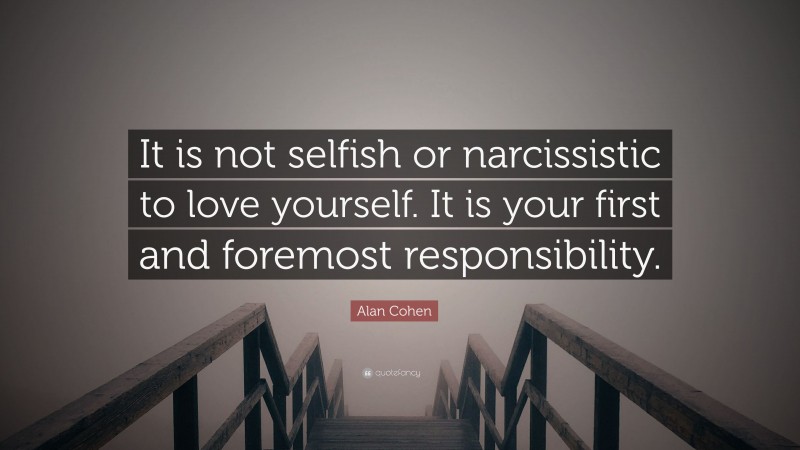 Alan Cohen Quote: “It is not selfish or narcissistic to love yourself. It is your first and foremost responsibility.”
