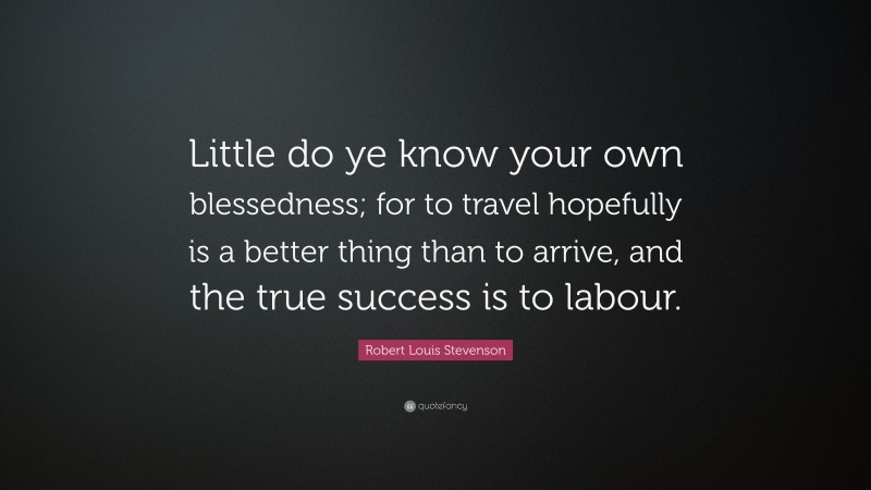Robert Louis Stevenson Quote: “Little do ye know your own blessedness; for to travel hopefully is a better thing than to arrive, and the true success is to labour.”