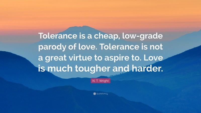 N. T. Wright Quote: “Tolerance is a cheap, low-grade parody of love. Tolerance is not a great virtue to aspire to. Love is much tougher and harder.”