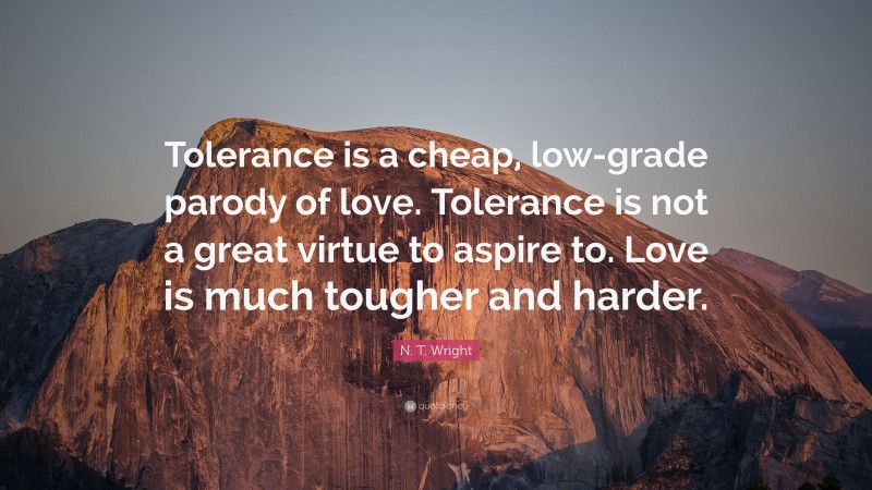N. T. Wright Quote: “Tolerance is a cheap, low-grade parody of love. Tolerance is not a great virtue to aspire to. Love is much tougher and harder.”