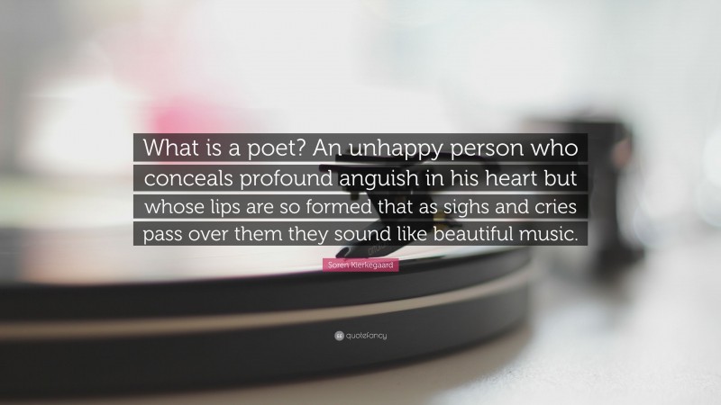 Soren Kierkegaard Quote: “What is a poet? An unhappy person who conceals profound anguish in his heart but whose lips are so formed that as sighs and cries pass over them they sound like beautiful music.”