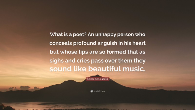 Soren Kierkegaard Quote: “What is a poet? An unhappy person who conceals profound anguish in his heart but whose lips are so formed that as sighs and cries pass over them they sound like beautiful music.”