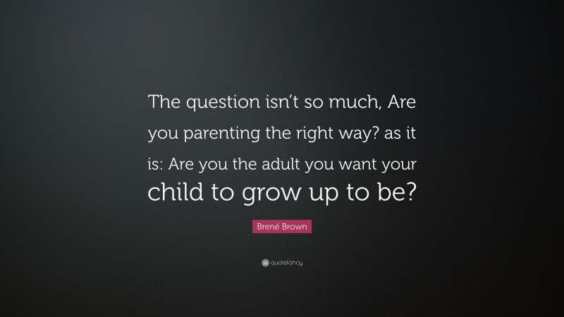 Brené Brown Quote: “The question isn’t so much, Are you parenting the right way? as it is: Are you the adult you want your child to grow up to be?”