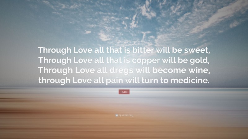 Rumi Quote: “Through Love all that is bitter will be sweet, Through Love all that is copper will be gold, Through Love all dregs will become wine, through Love all pain will turn to medicine.”