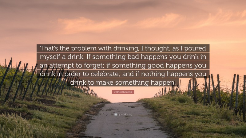 Charles Bukowski Quote: “That’s the problem with drinking, I thought, as I poured myself a drink. If something bad happens you drink in an attempt to forget; if something good happens you drink in order to celebrate; and if nothing happens you drink to make something happen.”