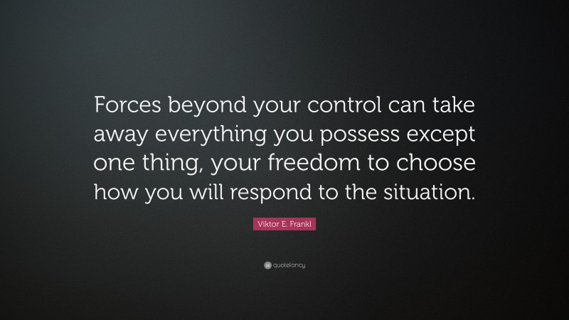 Viktor E. Frankl Quote: “Forces beyond your control can take away everything you possess except one thing, your freedom to choose how you will respond to the situation.”