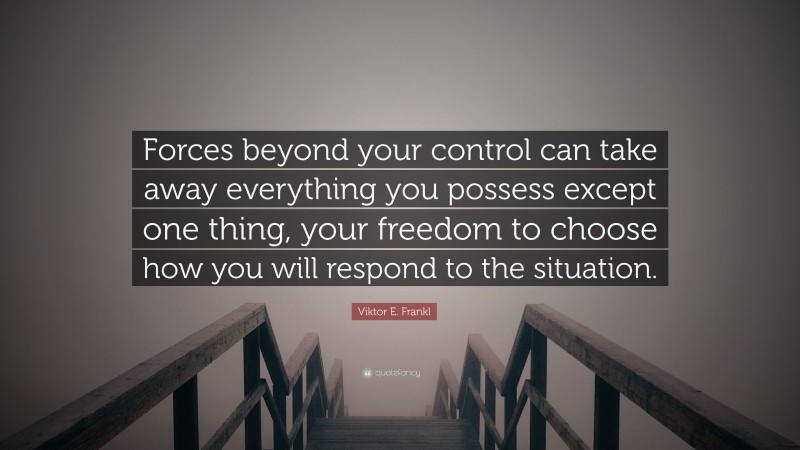 Viktor E. Frankl Quote: “Forces beyond your control can take away everything you possess except one thing, your freedom to choose how you will respond to the situation.”