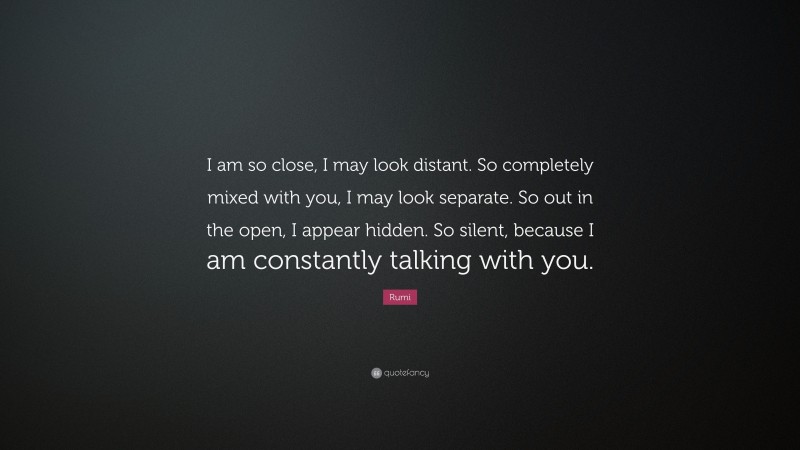 Rumi Quote: “I am so close, I may look distant. So completely mixed with you, I may look separate. So out in the open, I appear hidden. So silent, because I am constantly talking with you.”