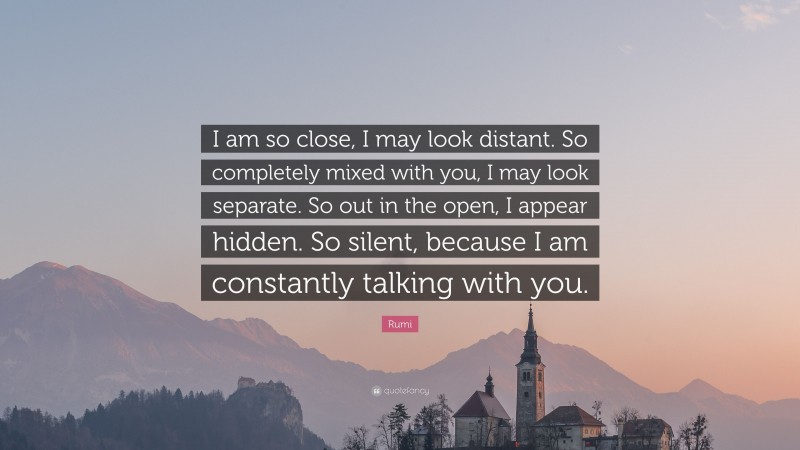 Rumi Quote: “I am so close, I may look distant. So completely mixed with you, I may look separate. So out in the open, I appear hidden. So silent, because I am constantly talking with you.”
