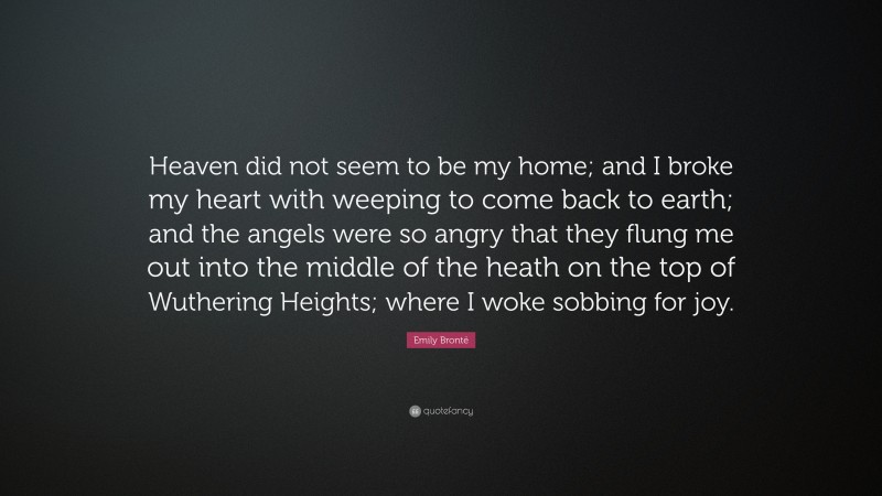 Emily Brontë Quote: “Heaven did not seem to be my home; and I broke my heart with weeping to come back to earth; and the angels were so angry that they flung me out into the middle of the heath on the top of Wuthering Heights; where I woke sobbing for joy.”